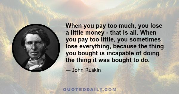 When you pay too much, you lose a little money - that is all. When you pay too little, you sometimes lose everything, because the thing you bought is incapable of doing the thing it was bought to do.