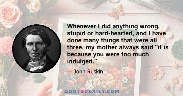 Whenever I did anything wrong, stupid or hard-hearted, and I have done many things that were all three, my mother always said it is because you were too much indulged.