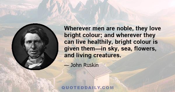 Wherever men are noble, they love bright colour; and wherever they can live healthily, bright colour is given them—in sky, sea, flowers, and living creatures.