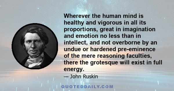 Wherever the human mind is healthy and vigorous in all its proportions, great in imagination and emotion no less than in intellect, and not overborne by an undue or hardened pre-eminence of the mere reasoning faculties, 