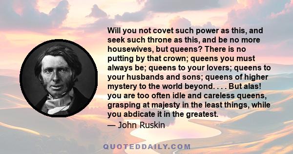 Will you not covet such power as this, and seek such throne as this, and be no more housewives, but queens? There is no putting by that crown; queens you must always be; queens to your lovers; queens to your husbands