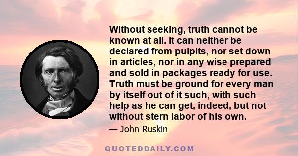 Without seeking, truth cannot be known at all. It can neither be declared from pulpits, nor set down in articles, nor in any wise prepared and sold in packages ready for use. Truth must be ground for every man by itself 