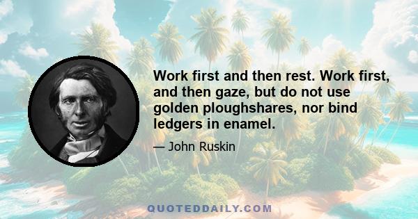 Work first and then rest. Work first, and then gaze, but do not use golden ploughshares, nor bind ledgers in enamel.