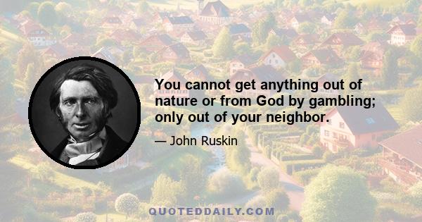 You cannot get anything out of nature or from God by gambling; only out of your neighbor.