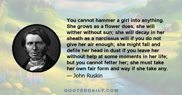 You cannot hammer a girl into anything. She grows as a flower does, she will wither without sun; she will decay in her sheath as a narcissus will if you do not give her air enough; she might fall and defile her head in