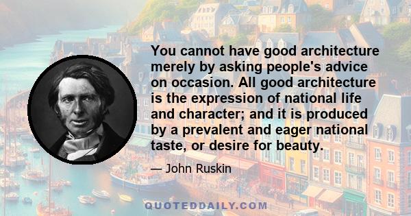 You cannot have good architecture merely by asking people's advice on occasion. All good architecture is the expression of national life and character; and it is produced by a prevalent and eager national taste, or