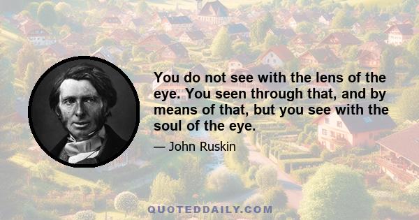 You do not see with the lens of the eye. You seen through that, and by means of that, but you see with the soul of the eye.