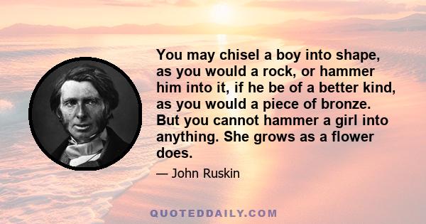 You may chisel a boy into shape, as you would a rock, or hammer him into it, if he be of a better kind, as you would a piece of bronze. But you cannot hammer a girl into anything. She grows as a flower does.