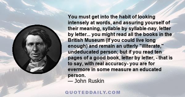 You must get into the habit of looking intensely at words, and assuring yourself of their meaning, syllable by syllable-nay, letter by letter... you might read all the books in the British Museum (if you could live long 