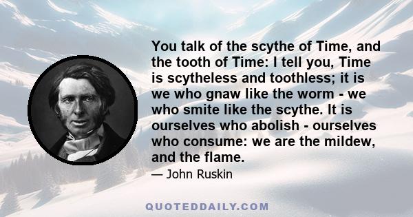 You talk of the scythe of Time, and the tooth of Time: I tell you, Time is scytheless and toothless; it is we who gnaw like the worm - we who smite like the scythe. It is ourselves who abolish - ourselves who consume: