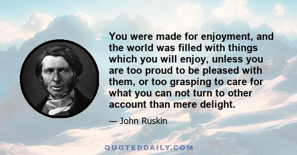 You were made for enjoyment, and the world was filled with things which you will enjoy, unless you are too proud to be pleased with them, or too grasping to care for what you can not turn to other account than mere