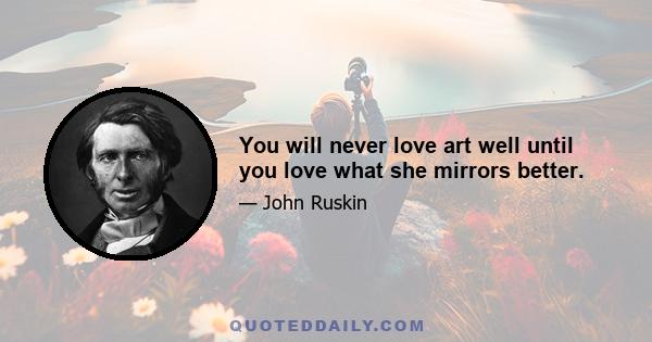 You will never love art well until you love what she mirrors better.