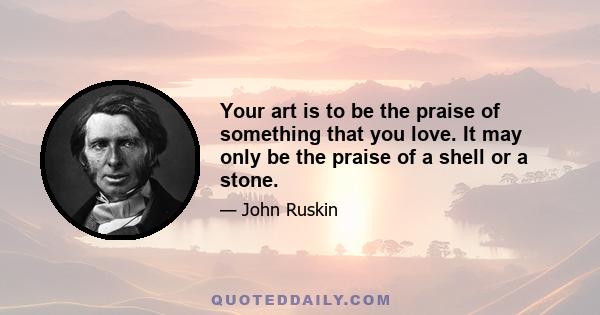 Your art is to be the praise of something that you love. It may only be the praise of a shell or a stone.