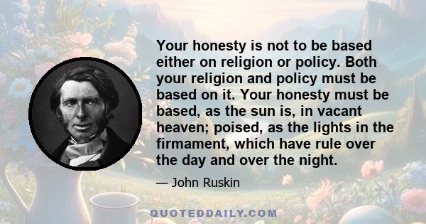 Your honesty is not to be based either on religion or policy. Both your religion and policy must be based on it. Your honesty must be based, as the sun is, in vacant heaven; poised, as the lights in the firmament, which 