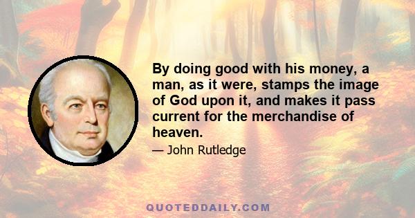 By doing good with his money, a man, as it were, stamps the image of God upon it, and makes it pass current for the merchandise of heaven.