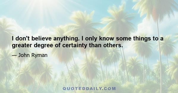 I don't believe anything. I only know some things to a greater degree of certainty than others.