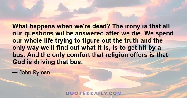 What happens when we're dead? The irony is that all our questions wil be answered after we die. We spend our whole life trying to figure out the truth and the only way we'll find out what it is, is to get hit by a bus.