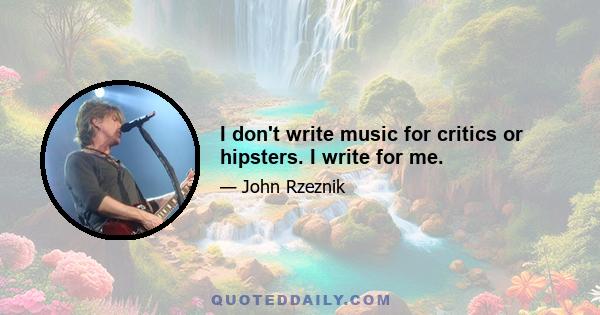 I don't write music for critics or hipsters. I write for me.