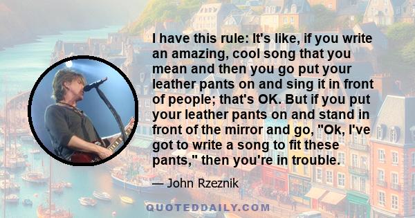 I have this rule: It's like, if you write an amazing, cool song that you mean and then you go put your leather pants on and sing it in front of people; that's OK. But if you put your leather pants on and stand in front