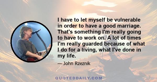 I have to let myself be vulnerable in order to have a good marriage. That's something I'm really going to have to work on. A lot of times I'm really guarded because of what I do for a living, what I've done in my life.