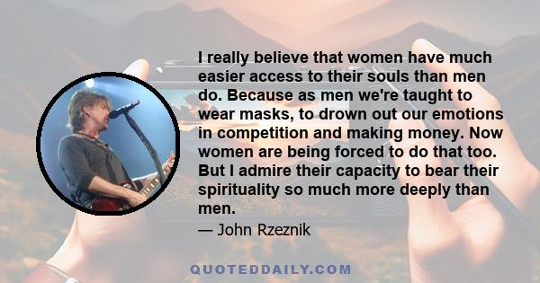 I really believe that women have much easier access to their souls than men do. Because as men we're taught to wear masks, to drown out our emotions in competition and making money. Now women are being forced to do that 