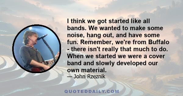 I think we got started like all bands. We wanted to make some noise, hang out, and have some fun. Remember, we're from Buffalo - there isn't really that much to do. When we started we were a cover band and slowly