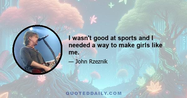 I wasn't good at sports and I needed a way to make girls like me.