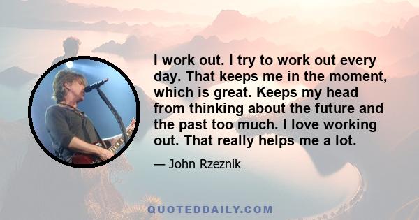 I work out. I try to work out every day. That keeps me in the moment, which is great. Keeps my head from thinking about the future and the past too much. I love working out. That really helps me a lot.