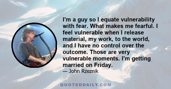 I'm a guy so I equate vulnerability with fear. What makes me fearful. I feel vulnerable when I release material, my work, to the world, and I have no control over the outcome. Those are very vulnerable moments. I'm