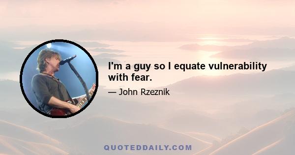 I'm a guy so I equate vulnerability with fear.