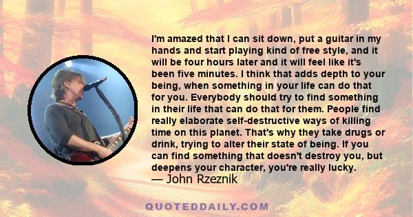 I'm amazed that I can sit down, put a guitar in my hands and start playing kind of free style, and it will be four hours later and it will feel like it's been five minutes. I think that adds depth to your being, when