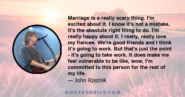 Marriage is a really scary thing. I'm excited about it. I know it's not a mistake, it's the absolute right thing to do. I'm really happy about it. I really, really love my fiancee. We're good friends and I think it's