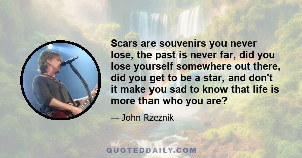 Scars are souvenirs you never lose, the past is never far, did you lose yourself somewhere out there, did you get to be a star, and don't it make you sad to know that life is more than who you are?