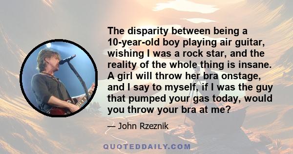 The disparity between being a 10-year-old boy playing air guitar, wishing I was a rock star, and the reality of the whole thing is insane. A girl will throw her bra onstage, and I say to myself, if I was the guy that