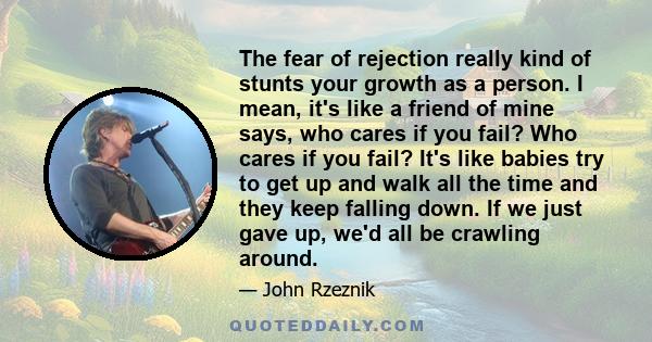 The fear of rejection really kind of stunts your growth as a person. I mean, it's like a friend of mine says, who cares if you fail? Who cares if you fail? It's like babies try to get up and walk all the time and they