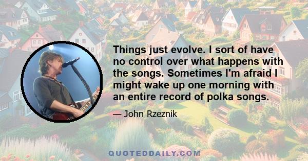 Things just evolve. I sort of have no control over what happens with the songs. Sometimes I'm afraid I might wake up one morning with an entire record of polka songs.