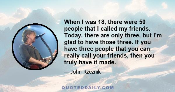 When I was 18, there were 50 people that I called my friends. Today, there are only three, but I'm glad to have those three. If you have three people that you can really call your friends, then you truly have it made.