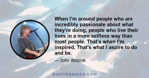 When I'm around people who are incredibly passionate about what they're doing, people who live their lives in a more selfless way than most people. That's when I'm inspired. That's what I aspire to do and be.