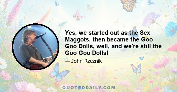 Yes, we started out as the Sex Maggots, then became the Goo Goo Dolls, well, and we're still the Goo Goo Dolls!