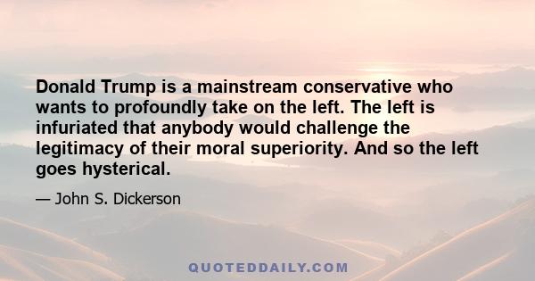 Donald Trump is a mainstream conservative who wants to profoundly take on the left. The left is infuriated that anybody would challenge the legitimacy of their moral superiority. And so the left goes hysterical.