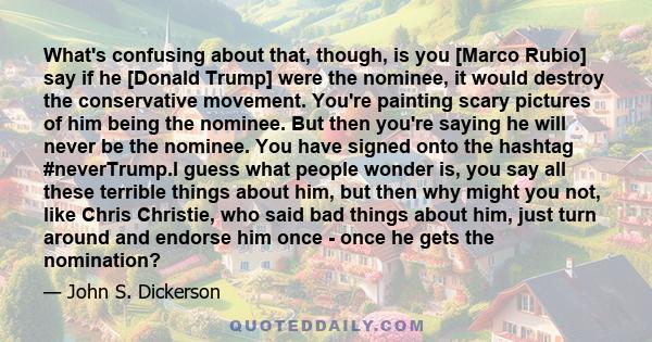 What's confusing about that, though, is you [Marco Rubio] say if he [Donald Trump] were the nominee, it would destroy the conservative movement. You're painting scary pictures of him being the nominee. But then you're