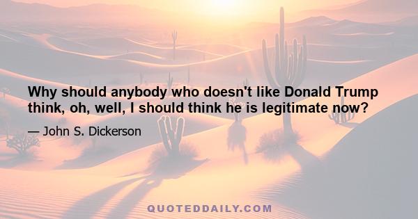 Why should anybody who doesn't like Donald Trump think, oh, well, I should think he is legitimate now?