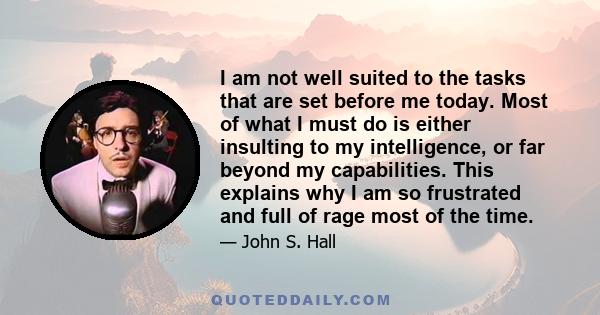 I am not well suited to the tasks that are set before me today. Most of what I must do is either insulting to my intelligence, or far beyond my capabilities. This explains why I am so frustrated and full of rage most of 