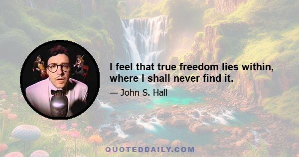 I feel that true freedom lies within, where I shall never find it.