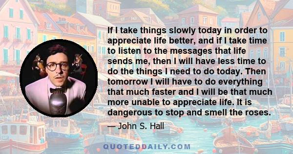 If I take things slowly today in order to appreciate life better, and if I take time to listen to the messages that life sends me, then I will have less time to do the things I need to do today. Then tomorrow I will