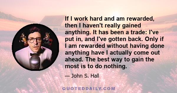 If I work hard and am rewarded, then I haven't really gained anything. It has been a trade: I've put in, and I've gotten back. Only if I am rewarded without having done anything have I actually come out ahead. The best