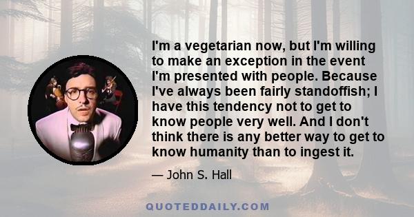 I'm a vegetarian now, but I'm willing to make an exception in the event I'm presented with people. Because I've always been fairly standoffish; I have this tendency not to get to know people very well. And I don't think 