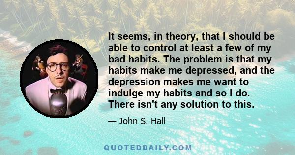 It seems, in theory, that I should be able to control at least a few of my bad habits. The problem is that my habits make me depressed, and the depression makes me want to indulge my habits and so I do. There isn't any