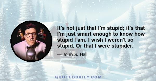 It's not just that I'm stupid; it's that I'm just smart enough to know how stupid I am. I wish I weren't so stupid. Or that I were stupider.