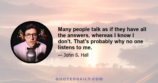 Many people talk as if they have all the answers, whereas I know I don't. That's probably why no one listens to me.